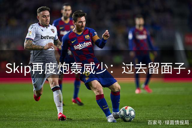 Skip再度炮轰威少：过去留面子，如今直言其被高估